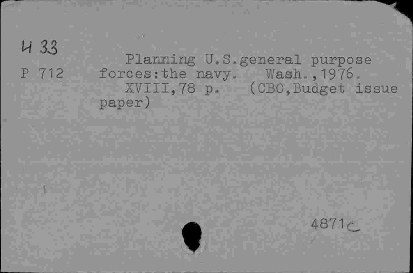 ﻿H 33
P 712
Planning U.S.general purpose forces:the navy. Wash.,1976.
XVIII,78 p. (CBO,Budget issue paper)
487V